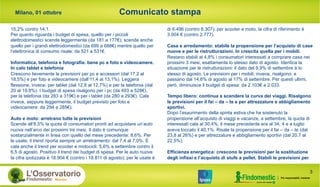 Comunicato stampa
3
Milano, 01 ottobre
di 6.496 (contro 6.307); per scooter e moto, la cifra di riferimento è
3.004 € (contro 2.777).
Casa e arredamento: stabile la propensione per l’acquisto di case
nuove e per le ristrutturazioni. In crescita quella per i mobili.
Restano stabili al 4,8% i consumatori interessati a comprare casa nei
prossimi 3 mesi, esattamente lo stesso dato di agosto. Identica la
situazione per le ristrutturazioni: il dato del 9,9% di settembre è lo
stesso di agosto. Le previsioni per i mobili, invece, risalgono, e
passano dal 14,6% di agosto al 17% di settembre. Per questi ultimi,
però, diminuisce il budget di spesa: da 2.103€ a 2.033.
Tempo libero: continua a scendere la curva dei viaggi. Risalgono
le previsioni per il fai – da – te e per attrezzature e abbigliamento
sportivi.
Dopo l’esaurimento della spinta estiva che ha sostenuto la
propensione all’acquisto di viaggi e vacanze, a settembre, la quota di
interessati cala al 30,4%, il mese precedente era al 34, 4 e a luglio
aveva toccato il 40,1%. Risale la propensione per il fai – da – te (dal
23,8 al 26%) e per attrezzature e abbigliamento sportivi (dal 20,7 al
22,5%).
Efficienza energetica: crescono le previsioni per la sostituzione
degli infissi e l’acquisto di stufe a pellet. Stabili le previsioni per
15,2% contro 14,1.
Per quanto riguarda i budget di spesa, quello per i piccoli
elettrodomestici scende leggermente (da 181 a 177€); scende anche
quello per i grandi elettrodomestici (da 699 a 688€) mentre quello per
l’elettronica di consumo risale: da 521 a 531€.
Informatica, telefonia e fotografia: bene pc e foto e videocamere.
In calo tablet e telefonia
Crescono lievemente le previsioni per pc e accessori (dal 17,2 al
18,5%) e per foto e videocamere (dall’11,4 al 13,1%). Leggera
flessione, invece, per tablet (dal 12,8 al 12,7%) e per la telefonia (dal
20 al 19,8%). I budget di spesa risalgono per i pc (da 493 a 528€),
per la telefonia (da 283 a 319€) e per i tablet (da 280 a 293€). Cala
invece, seppure leggermente, il budget previsto per foto e
videocamere: da 294 a 285€).
Auto e moto: arretrano tutte le previsioni
Scende all’8,5% la quota di consumatori pronti ad acquistare un’auto
nuova nell’arco dei prossimi tre mesi. Il dato è comunque
sostanzialmente in linea con quello del mese precedente: 8,6%. Per
le usate, il trend riporta sempre un arretramento: dal 7,4 al 7,0%. E
cala anche il trend per scooter e motocicli: 5,6% a settembre contro il
6,5 di agosto. Positivo il trend dei budget di spesa. Per le auto nuove
la cifra ipotizzata è 18.904 € (contro i 18.811 di agosto); per le usate è
 