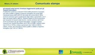 Comunicato stampa
4
Milano, 01 ottobre
gli impianti solari termici. Arretrano leggermente quelle per gli
impianti fotovoltaici.
A settembre continua a crescere il trend delle previsioni di acquisto
per stufe a pellet e caldaie a risparmio energetico (la quota degli
interessati passa dall’8 all’8,4% del totale dei consumatori). Bene
anche le previsioni per la sostituzione degli infissi e serramenti, con il
dato che passa dall’8,4 all8,5%. Restano stabili al 3,8% le previsioni
per l’acquisto di impianti solari termini, mentre arretrano dal 4,6 al
4,4% le previsioni per gli impianti fotovoltaici. I budget di spesa
crescono per impianti fotovoltaici (da 6.708 a 6.938€), impianti solari
(da 4.019 a 4.181€) e infissi e serramenti (da 1.928 a 2.058 €);
calano, invece, per l’acquisto di stufe a pellet e caldaie a risparmio
energetico (da 1.431 a 1.360 €).
 
