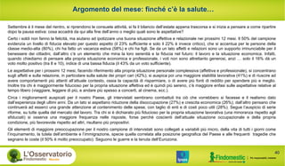 Argomento del mese: finché c’è la salute…
40
Settembre è il mese del rientro, si riprendono le consuete attività, si fa il bilancio dell’estate appena trascorsa e si inizia a pensare a come ripartire
dopo la pausa estiva: cosa accadrà da qui alla fine dell’anno o meglio quali sono le aspettative?
Certo i soldi non fanno la felicità, ma aiutano ad ipotizzare una buona situazione affettiva e relazionale nei prossimi 12 mesi. Il 50% del campione
evidenzia un livello di fiducia elevato per questo aspetto (il 23% sufficiente e solo il 22% è invece critico), che si accentua per le persone della
classe medio-alta (80%), chi ha fatto un vacanza estiva (58%) e chi ha figli. Se da un lato affetti e relazioni sono un supporto irrinunciabile per il
benessere dei cittadini, dall’altro c’è un elemento che mina la loro serenità e la fiducia nel futuro: il lavoro e la situazione economica. Infatti,
quando chiediamo di pensare alla propria situazione economica e professionale, i voti non sono altrettanto generosi, anzi … solo il 16% dà un
voto molto positivo (tra 8 e 10), indice di una bassa fiducia (il 43% da un voto sufficiente).
Le aspettative per i prossimi 12 mesi, facendo riferimento alla propria situazione personale complessiva (affettiva e professionale), si concentrano
sugli affetti e sulla relazione, in particolare sulla salute dei propri cari (42%); si auspica poi una maggiore stabilità lavorativa (41%) e di riuscire ad
avere comportamenti più attenti all’attuale contesto, ossia la capacità di risparmiare, o di avere più fonti di reddito per spendere più e meglio.
Inoltre tra chi è maggiormente fiducioso per la propria situazione affettiva ed è quindi più sereno, c’è maggiore enfasi sulle aspettative relative al
tempo libero (viaggiare, leggere di più, e andare più spesso a concerti, al cinema, ecc.).
Circa i miglioramenti auspicati per il nostro Paese, gli intervistati sembrano combattuti tra ciò che vorrebbero si facesse e il realismo dato
dall’esperienza degli ultimi anni. Da un lato si aspettano riduzione della disoccupazione (27%) e crescita economica (26%), dall’altro pensano che
continuerà ad esserci una grande attenzione al contenimento delle spese, con taglio di enti e di costi poco utili (28%). Segue l’auspicio di serie
riforme, su tutte quella del mercato del lavoro. Tra chi si è dichiarato più fiducioso per la propria situazione lavorativa (una minoranza rispetto agli
sfiduciati) si osserva una maggiore frequenza nelle risposte, forse perché coscienti dell’attuale situazione occupazionale e della propria
condizione, più favorevole rispetto ad altri, risultano più propositivi.
Gli elementi di maggiore preoccupazione per il nostro campione di intervistati sono collegati a variabili più micro, della vita di tutti i giorni come
l’inquinamento, la tutela dell’ambiente e l’immigrazione, specie quella correlata alla posizione geografica del Paese e alle frequenti tragedie che
segnano le coste (il 50% è molto preoccupato). Seguono le guerre e la tenuta dell’Eurozona.
 