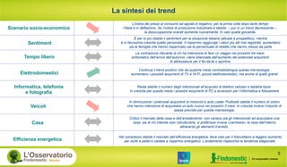 La sintesi dei trend
Scenario socio-economico
Sentiment
Tempo libero
Elettrodomestici
Informatica, telefonia
e fotografia
Veicoli
Casa
Continua il trend positivo che da qualche mese contraddistingue questa merceologia:
aumentano i possibili acquirenti di TV e Hi-Fi, piccoli elettrodomestici, ma anche di quelli grandi
L’indice dei prezzi al consumo ad agosto è negativo, per la prima volta dopo tanto tempo
l’Italia è in deflazione. Se l’indice di produzione industriale è stabile – pur in un trend decrescente –,
la disoccupazione overall aumenta nuovamente. In calo quella giovanile.
È per lo più stabile il sentiment per la situazione italiana (attuale e prospettico), mentre
è in lievissima crescita quello personale. Il risparmio raggiunge i valori più alti mai registrati: aumentano
sia le famiglie che hanno risparmiato sia la percentuale di reddito che hanno messo da parte
La contrazione rilevante di chi ha intenzione di fare un viaggio nei prossimi tre mesi,
sintomatico dell’arrivo dell’autunno, viene bilanciata dall’aumento dei potenziali acquirenti
di attrezzature per il fai-da-te o sportive
Resta stabile il numero degli intenzionati all’acquisto di telefoni cellulari e tablet/e-book.
In crescita per questo mese i possibili acquirenti di PC e accessori per l’informatica e fotocamere
Critico il mercato della casa e dell’arredamento: non variano sia gli intenzionati ad acquistare una
casa, sia di chi intende solo ristrutturarla; si preferisce invece «cambiare» la casa dall’interno
attraverso gli elementi d’arredo.
In diminuzione i potenziali acquirenti di motocicli e auto usate. Piuttosto stabile il numero di coloro
che hanno intenzione di acquistare un’auto nuova nei prossimi 3 mesi. In crescita invece l’importo di
spesa prevista per questa merceologia.
Efficienza energetica
Nel complesso stabile il mercato dell’efficienza energetica: lieve calo per il fotovoltaico e leggero aumento
per stufe a pellet e caldaie a risparmio energetico. L’andamento rispecchia la tendenza stagionale.
5
 