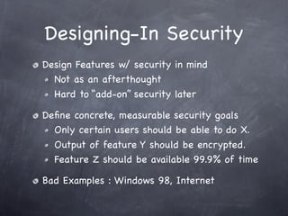 Designing-In Security
Design Features w/ security in mind
  Not as an afterthought
  Hard to “add-on” security later

Deﬁne concrete, measurable security goals
  Only certain users should be able to do X.
  Output of feature Y should be encrypted.
  Feature Z should be available 99.9% of time

Bad Examples : Windows 98, Internet
 