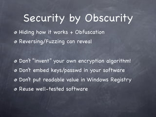 Security by Obscurity
Hiding how it works + Obfuscation
Reversing/Fuzzing can reveal


Don’t “invent” your own encryption algorithm!
Don’t embed keys/passwd in your software
Don’t put readable value in Windows Registry
Reuse well-tested software
 