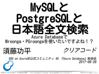 MySQLと PostgreSQLと 日本語全文検索 - Azure Databaseで Mroonga・PGroongaを使いたいですよね！？ Powered by Rabbit 2.2.1
MySQLと
PostgreSQLと
日本語全文検索Azure Databaseで
Mroonga・PGroongaを使いたいですよね！？
須藤功平 クリアコード
OSS on Azure非公式コミュニティ #5 『Azure Database』勉強会
2017-06-26
 