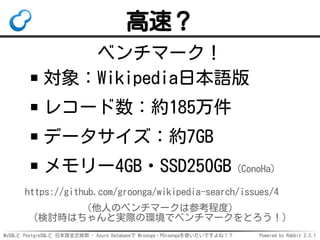 MySQLと PostgreSQLと 日本語全文検索 - Azure Databaseで Mroonga・PGroongaを使いたいですよね！？ Powered by Rabbit 2.2.1
高速？
ベンチマーク！
対象：Wikipedia日...