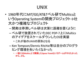 UNIX
• 1960年代にMIT/GE/AT&Tベル研でMulticsと
いうOperating Systemの開発プロジェクト→壮
大かつ複雑なプロジェクト
– 開発は停滞しベル研は次第に距離を置くように
– ベル研で放置されていたDEC PDP-7上にMultics
のアイデアをスケールダウンしたOSを実装
• これが後のUNIXの原形となる
– Ken Tompson/Dennis Ritchie等は自分のプログラ
ミング環境を失いたくなかった
• 一説にはMultics上で開発したSpace Travelというゲームがやりたかった
から、とも。
 