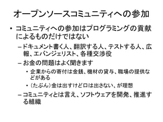オープンソースコミュニティへの参加
• コミュニティへの参加はプログラミングの貢献
によるものだけではない
– ドキュメント書く人、翻訳する人、テストする人、広
報、エバンジェリスト、各種交渉役
– お金の問題はよく聞きます
• 企業からの寄付は金銭、機材の貸与、職場の提供な
どがある
• （たぶん）金は出すけど口は出さない、が理想
– コミュニティとは言え、ソフトウェアを開発、推進す
る組織
 