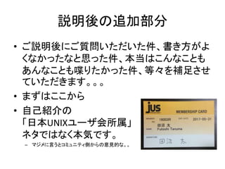 説明後の追加部分
• ご説明後にご質問いただいた件、書き方がよ
くなかったなと思った件、本当はこんなことも
あんなことも喋りたかった件、等々を補足させ
ていただきます。。。
• まずはここから
• 自己紹介の
「日本UNIXユーザ会所属」
ネタではなく本気です。
– マジメに言うとコミュニティ側からの意見的な。。
 