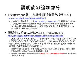 説明後の追加部分
• Eric Raymond著(山形浩生訳）「伽藍とバザール」
http://cruel.org/freeware/cathedral.html
– ちなみに山形さんのページ http://cruel.org/jindex.html には他にも「ハロウィ
ン文書」（Microsoftが対外的にはあんなのはオモチャと揶揄するオープン
ソースに実は恐れおののいていたことがうかがえる社内文書が流出したも
の）も置いてありおもしろいです。
• 説明中に紹介したリンク(上から1/3くらいのところ)
http://think-gnu-distribution.appspot.com/html/tgb03.html
― 実際に我々がすべきことは、『プログラムをラインセンスすることによって人々
に売り付けること』から、その『サポートやサービスにお金を請求すること』に変
えることです。なぜならば、ソフトウェアをコピーすることはとても安上りだが、そ
のサポートは大変なことだからです。 ―
– 1991年にビレッジセンターの中村満さんがRichard Stallmanにインタビュー時に一緒に
いた(たぶん) Michael Tiemannとの会話の一部分
– Michael TiemannはCygnus Solutions＝GNUソフトウェアの商用サポートを生業とする会
社の共同出資者
 