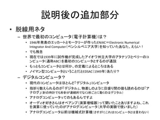 説明後の追加部分
• 脱線用ネタ
– 世界で最初のコンピュータ（電子計算機）は？
• 1946年発表のエッカートとモークリーが作ったENIAC＝Electronic Numerical
Integrator And Computer（ペンシルベニア大学）を知っていたあなた、えらい！
• でも残念
• 現在では1939年に試作機が完成したアイオワ州立大学のアタナソフとベリーのコ
ンピュータ（通称ABC）を最初のコンピュータとするのが通説
• もっともコンピュータとは何か、の定義によるところはある
• ノイマン型コンピュータということだとEDSAC（1949年）あたり？
– デジタルコンピュータ？
• 現代のコンピュータはほとんど「デジタル」コンピュータ
• 指折り数えられるのが「デジタル」、物差しのように目盛り間の値も読めるのは「ア
ナログ」（針の時計でも秒針が連続的でなく1秒ごとに動くのはデジタル）
• アナログコンピュータってのもあるんですよ
• オーディオ好きさんはオペアンプ（演算増幅器）って聞いたことありますよね、これ
を演算に使っていたのがアナログコンピュータ（大学の実験で使いました）
• アナログコンピュータ以前は機械式計算機（さすがにこれはコンピュータとは言わない）
 