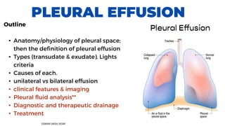 PLEURAL EFFUSION
Outline
• Anatomy/physiology of pleural space;
then the definition of pleural effusion
• Types (transudate & exudate). Lights
criteria
• Causes of each.
• unilateral vs bilateral effusion
• clinical features & imaging
• Pleural fluid analysis**
• Diagnostic and therapeutic drainage
• Treatment
OSMAN SAIDU SESAY
 