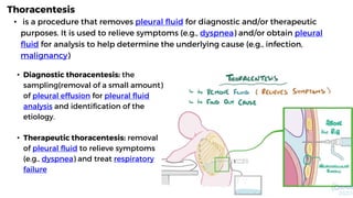 Thoracentesis
• is a procedure that removes pleural fluid for diagnostic and/or therapeutic
purposes. It is used to relieve symptoms (e.g., dyspnea) and/or obtain pleural
fluid for analysis to help determine the underlying cause (e.g., infection,
malignancy)
• Diagnostic thoracentesis: the
sampling(removal of a small amount)
of pleural effusion for pleural fluid
analysis and identification of the
etiology.
• Therapeutic thoracentesis: removal
of pleural fluid to relieve symptoms
(e.g., dyspnea) and treat respiratory
failure
 