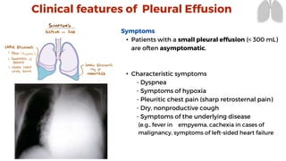 Symptoms
• Patients with a small pleural effusion (< 300 mL)
are often asymptomatic.
• Characteristic symptoms
- Dyspnea
- Symptoms of hypoxia
- Pleuritic chest pain (sharp retrosternal pain)
- Dry, nonproductive cough
- Symptoms of the underlying disease
(e.g., fever in empyema, cachexia in cases of
malignancy, symptoms of left-sided heart failure
Clinical features of Pleural Effusion
 