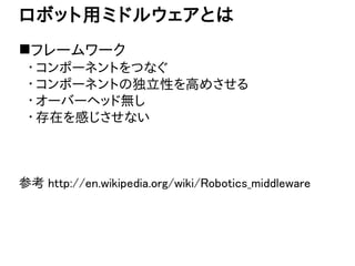 ロボット用ミドルウェアとは 
フレームワーク 
・コンポーネントをつなぐ 
・コンポーネントの独立性を高めさせる 
・オーバーヘッド無し 
・存在を感じさせない 
参考 http://en.wikipedia.org/wiki/Robotic...