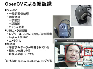 OpenCVによる顔認識 
OpenCV 
・一般的画像処理 
・画像認識 
—学習器 
—認識器 
・カメラ入力部 
USBカメラを接続 
・ロジクール QCAM-E2500, 30万画素 
・Logicool 861200 
・カメラ入...
