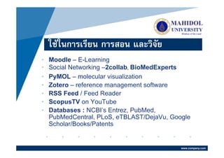 ใชในการเรียน การสอน และวิจัย
•   Moodle – E-Learning
•   Social Networking –2collab, BioMedExperts
•   PyMOL – molecular visualization
•   Zotero – reference management software
•   RSS Feed / Feed Reader
•   ScopusTV on YouTube
•   Databases : NCBI’s Entrez, PubMed,
    PubMedCentral, PLoS, eTBLAST/DejaVu, Google
    Scholar/Books/Patents


                                            www.company.com
 