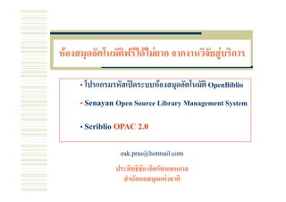 หองสมดอัตโนมัติฟรีไดไมยาก จากงานวิจัยสบรการ
หองสมุดอตโนมตฟรไดไมยาก จากงานวจยสู ริการ

     • โปรแกรมรหัสเปดระบบหองสมุดอัตโนมัติ OpenBiblio
     •S
      Senayan O S
              Open Source Lib M
                          Library Management S
                                             System

     • S ibli OPAC 2 0
       Scriblio    2.0


                 eak.pras@hotmail.com

               ประสิทธิชัย เลิศรัตนเคหกาล
               ประสทธชย เลศรตนเคหกาล
                 สํานักหอสมุดแหงชาติ
 