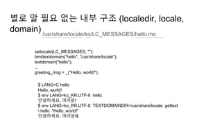 별로 알 필요 없는 내부 구조 (localedir, locale,
domain) /usr/share/locale/ko/LC_MESSAGES/hello.mo
setlocale(LC_MESSAGES, "");
bindtextdomain("hello", "/usr/share/locale");
textdomain("hello");
...
greeting_msg = _("Hello, world!");
$ LANG=C hello
Hello, world!
$ env LANG=ko_KR.UTF-8 hello
안녕하세요, 여러분!
$ env LANG=ko_KR.UTF-8 TEXTDOMAINDIR=/usr/share/locale gettext
 hello "Hello, world!"
안녕하세요, 여러분!$
 