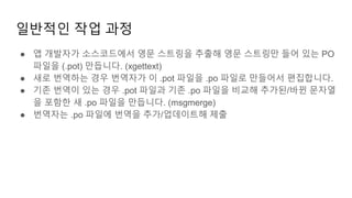 일반적인 작업 과정
● 앱 개발자가 소스코드에서 영문 스트링을 추출해 영문 스트링만 들어 있는 PO
파일을 (.pot) 만듭니다. (xgettext)
● 새로 번역하는 경우 번역자가 이 .pot 파일을 .po 파일로 만들어서 편집합니다.
● 기존 번역이 있는 경우 .pot 파일과 기존 .po 파일을 비교해 추가된/바뀐 문자열
을 포함한 새 .po 파일을 만듭니다. (msgmerge)
● 번역자는 .po 파일에 번역을 추가/업데이트해 제출
 