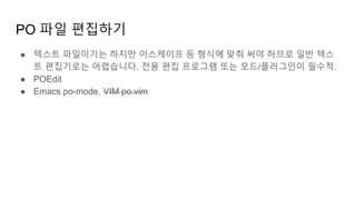 PO 파일 편집하기
● 텍스트 파일이기는 하지만 이스케이프 등 형식에 맞춰 써야 하므로 일반 텍스
트 편집기로는 어렵습니다. 전용 편집 프로그램 또는 모드/플러그인이 필수적.
● POEdit
● Emacs po-mode, VIM po.vim
 