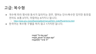 고급: 복수형
● 개수에 따라 명사와 동사가 달라지는 경우. 영어는 단수/복수만 있지만 동유럽
언어도 보통 3가지, 아랍어는 6가지나 됩니다.
○ https://www.gnu.org/software/gettext/manual/html_node/Plural-forms.html
● 한국어는 복수형 구별을 하지 않고 1가지만 씁니다.
msgid "%i day ago"
msgid_plural "%i days ago"
msgstr[0] " %i일 전"
 