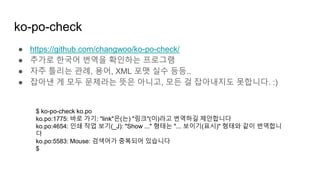 ko-po-check
● https://github.com/changwoo/ko-po-check/
● 추가로 한국어 번역을 확인하는 프로그램
● 자주 틀리는 관례, 용어, XML 포맷 실수 등등..
● 잡아낸 게 모두 문제라는 뜻은 아니고, 모든 걸 잡아내지도 못합니다. :)
$ ko-po-check ko.po
ko.po:1775: 바로 가기: "link"은(는) "링크"(이)라고 번역하길 제안합니다
ko.po:4654: 인쇄 작업 보기(_J): "Show ..." 형태는 "... 보이기(표시)" 형태와 같이 번역합니
다
ko.po:5583: Mouse: 검색어가 중복되어 있습니다
$
 