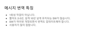 메시지 번역 특징
● 1회성 작업이 아닙니다.
● 짧아도 2-3년, 길게 10년 넘게 유지되는 SW가 많습니다.
● SW가 여러번 개정되면서 번역도 업데이트해야 합니다.
● 사용자가 많이 접합니다.
 