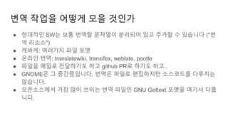 번역 작업을 어떻게 모을 것인가
● 현대적인 SW는 보통 번역할 문자열이 분리되어 있고 추가할 수 있습니다 ("번
역 리소스")
● 케바케: 여러가지 파일 포맷
● 온라인 번역: translatewiki, transifex, weblate, pootle
● 파일을 메일로 전달하기도 하고 github PR로 하기도 하고..
● GNOME은 그 중간쯤입니다. 번역은 파일로 편집하지만 소스코드를 다루지는
않습니다.
● 오픈소스에서 가장 많이 쓰이는 번역 파일인 GNU Gettext 포맷을 여기서 다룹
니다.
 