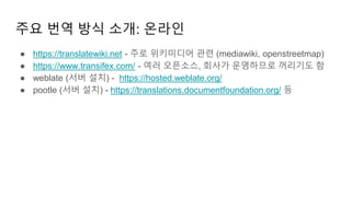 주요 번역 방식 소개: 온라인
● https://translatewiki.net - 주로 위키미디어 관련 (mediawiki, openstreetmap)
● https://www.transifex.com/ - 여러 오픈소스, 회사가 운영하므로 꺼리기도 함
● weblate (서버 설치) - https://hosted.weblate.org/
● pootle (서버 설치) - https://translations.documentfoundation.org/ 등
 