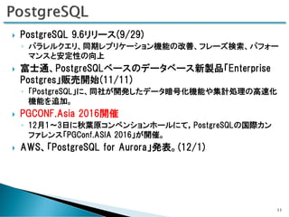  PostgreSQL 9.6リリース(9/29)
◦ パラレルクエリ、同期レプリケーション機能の改善、フレーズ検索、パフォー
マンスと安定性の向上
 富士通、PostgreSQLベースのデータベース新製品「Enterprise
Postgres」販売開始(11/11)
◦ 「PostgreSQL」に、同社が開発したデータ暗号化機能や集計処理の高速化
機能を追加。
 PGCONF.Asia 2016開催
◦ 12月1～3日に秋葉原コンベンションホールにて，PostgreSQLの国際カン
ファレンス「PGConf.ASIA 2016」が開催。
 AWS、「PostgreSQL for Aurora」発表。(12/1)
11
 