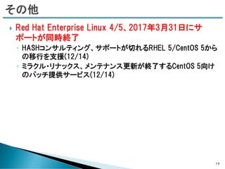  Red Hat Enterprise Linux 4/5、2017年3月31日にサ
ポートが同時終了
◦ HASHコンサルティング、サポートが切れるRHEL 5/CentOS 5から
の移行を支援(12/14)
◦ ミラクル・リナックス、メンテナンス更新が終了するCentOS 5向け
のパッチ提供サービス(12/14)
14
 