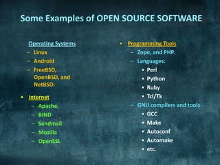 Some Examples of OPEN SOURCE SOFTWARE

   Operating Systems   • Programming Tools
  – Linux                 – Zope, and PHP.
  – Android               – Languages:
  – FreeBSD,                  • Perl
    OpenBSD, and              • Python
    NetBSD:                   • Ruby
• Internet                    • Tcl/Tk
   – Apache,              – GNU compilers and tools
   – BIND                     • GCC
   – Sendmail                 • Make
   – Mozilla                  • Autoconf
   – OpenSSL                  • Automake
                              • etc.
 