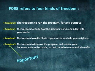 FOSS refers to four kinds of freedom :


• Freedom 0: The   freedom to run the program, for any purpose.
• Freedom 1: The freedom to study how the program works, and adapt it to
            your needs.

• Freedom 2: The freedom to redistribute copies so you can help your neighbor.

• Freedom 3: The freedom to improve the program, and release your
            improvements to the public, so that the whole community benefits.
 