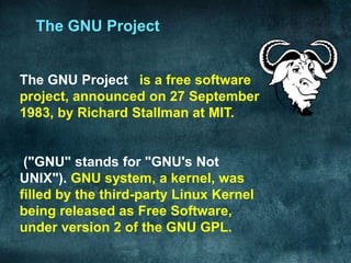 The GNU Project


The GNU Project is a free software
project, announced on 27 September
1983, by Richard Stallman at MIT.


 ("GNU" stands for "GNU's Not
UNIX"). GNU system, a kernel, was
filled by the third-party Linux Kernel
being released as Free Software,
under version 2 of the GNU GPL.
 