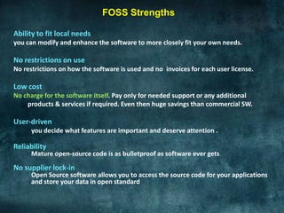 FOSS Strengths

Ability to fit local needs
you can modify and enhance the software to more closely fit your own needs.

No restrictions on use
No restrictions on how the software is used and no invoices for each user license.

Low cost
No charge for the software itself. Pay only for needed support or any additional
    products & services if required. Even then huge savings than commercial SW.

User-driven
      you decide what features are important and deserve attention .

Reliability
      Mature open-source code is as bulletproof as software ever gets.
No supplier lock-in
      Open Source software allows you to access the source code for your applications
      and store your data in open standard
 