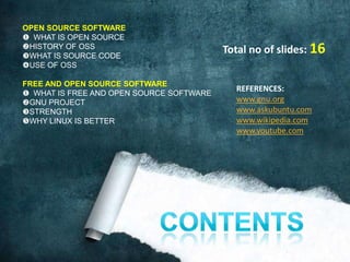 OPEN SOURCE SOFTWARE
 WHAT IS OPEN SOURCE
HISTORY OF OSS
WHAT IS SOURCE CODE
                                          Total no of slides: 16
USE OF OSS

FREE AND OPEN SOURCE SOFTWARE
                                            REFERENCES:
 WHAT IS FREE AND OPEN SOURCE SOFTWARE
GNU PROJECT                                www.gnu.org
STRENGTH                                   www.askubuntu.com
WHY LINUX IS BETTER                        www.wikipedia.com
                                            www.youtube.com
 