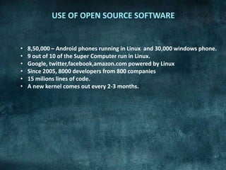 USE OF OPEN SOURCE SOFTWARE


•   8,50,000 – Android phones running in Linux and 30,000 windows phone.
•   9 out of 10 of the Super Computer run in Linux.
•   Google, twitter,facebook,amazon.com powered by Linux
•   Since 2005, 8000 developers from 800 companies
•   15 milions lines of code.
•   A new kernel comes out every 2-3 months.
 