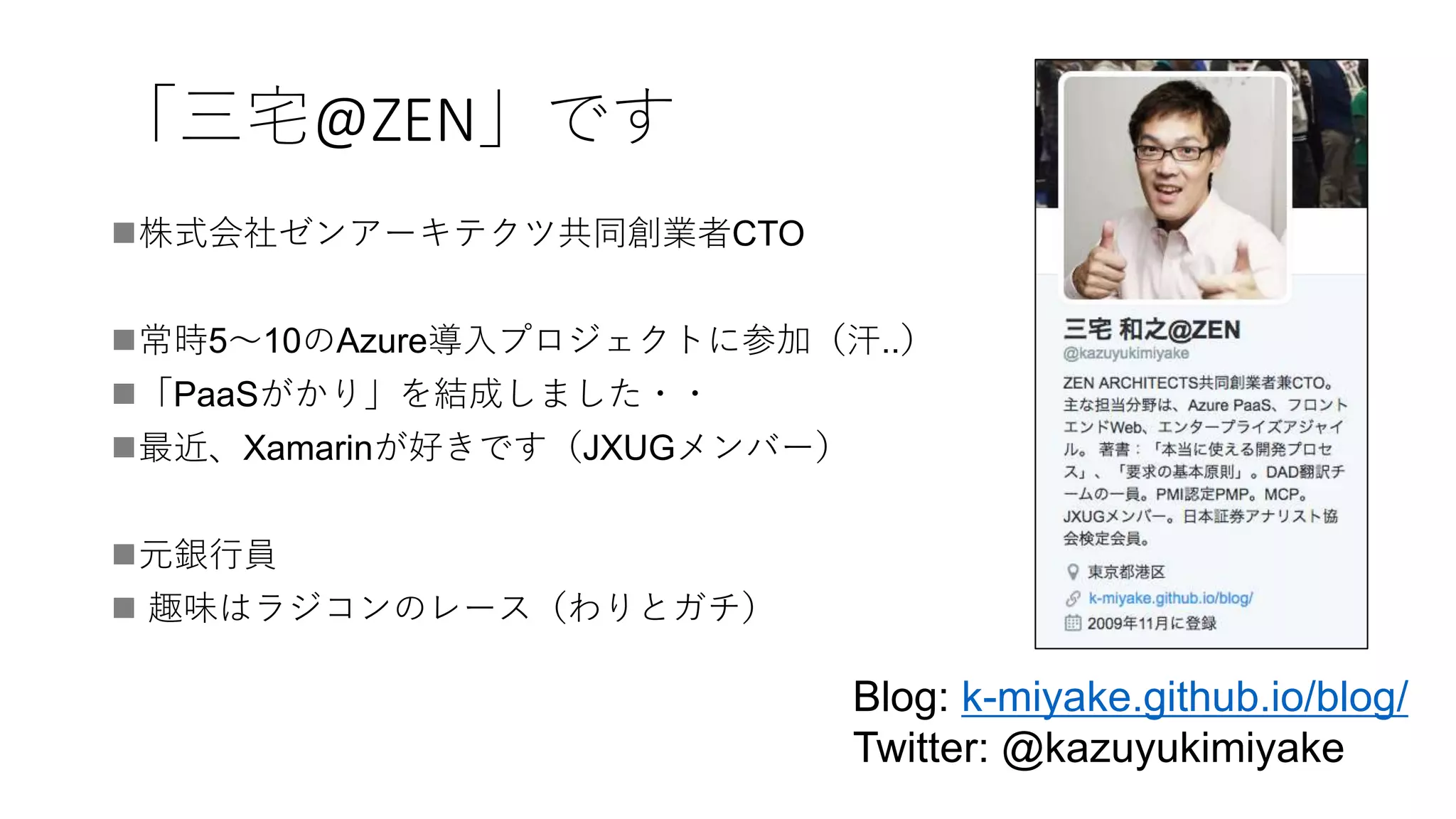 「三宅@ZEN」です
株式会社ゼンアーキテクツ共同創業者CTO
常時5〜10のAzure導入プロジェクトに参加（汗..）
「PaaSがかり」を結成しました・・
最近、Xamarinが好きです（JXUGメンバー）
元銀行員
 趣味はラジコンのレース（わりとガチ）
Blog: k-miyake.github.io/blog/
Twitter: @kazuyukimiyake
 