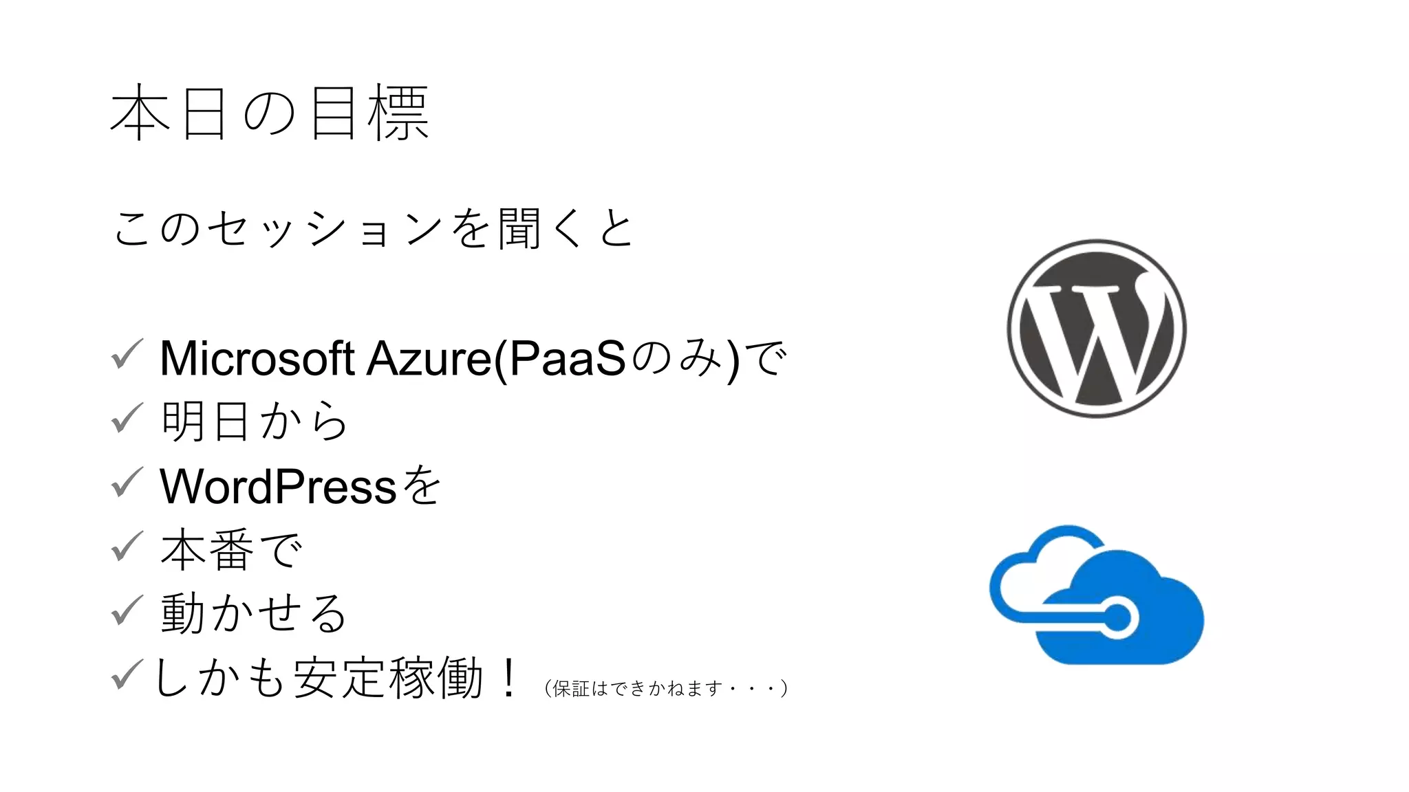 本日の目標
このセッションを聞くと
 Microsoft Azure(PaaSのみ)で
 明日から
 WordPressを
 本番で
 動かせる
しかも安定稼働！（保証はできかねます・・・）
 