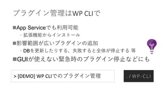 プラグイン管理はWP CLIで
App Serviceでも利用可能
﹣拡張機能からインストール
影響範囲が広いプラグインの追加
﹣DBを更新したりする、失敗すると全体が停止する 等
GUIが使えない緊急時のプラグイン停止などにも
> [DEMO] WP CLIでのプラグイン管理
 