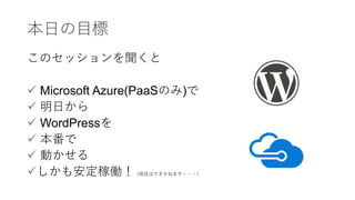 本日の目標
このセッションを聞くと
 Microsoft Azure(PaaSのみ)で
 明日から
 WordPressを
 本番で
 動かせる
しかも安定稼働！（保証はできかねます・・・）
 