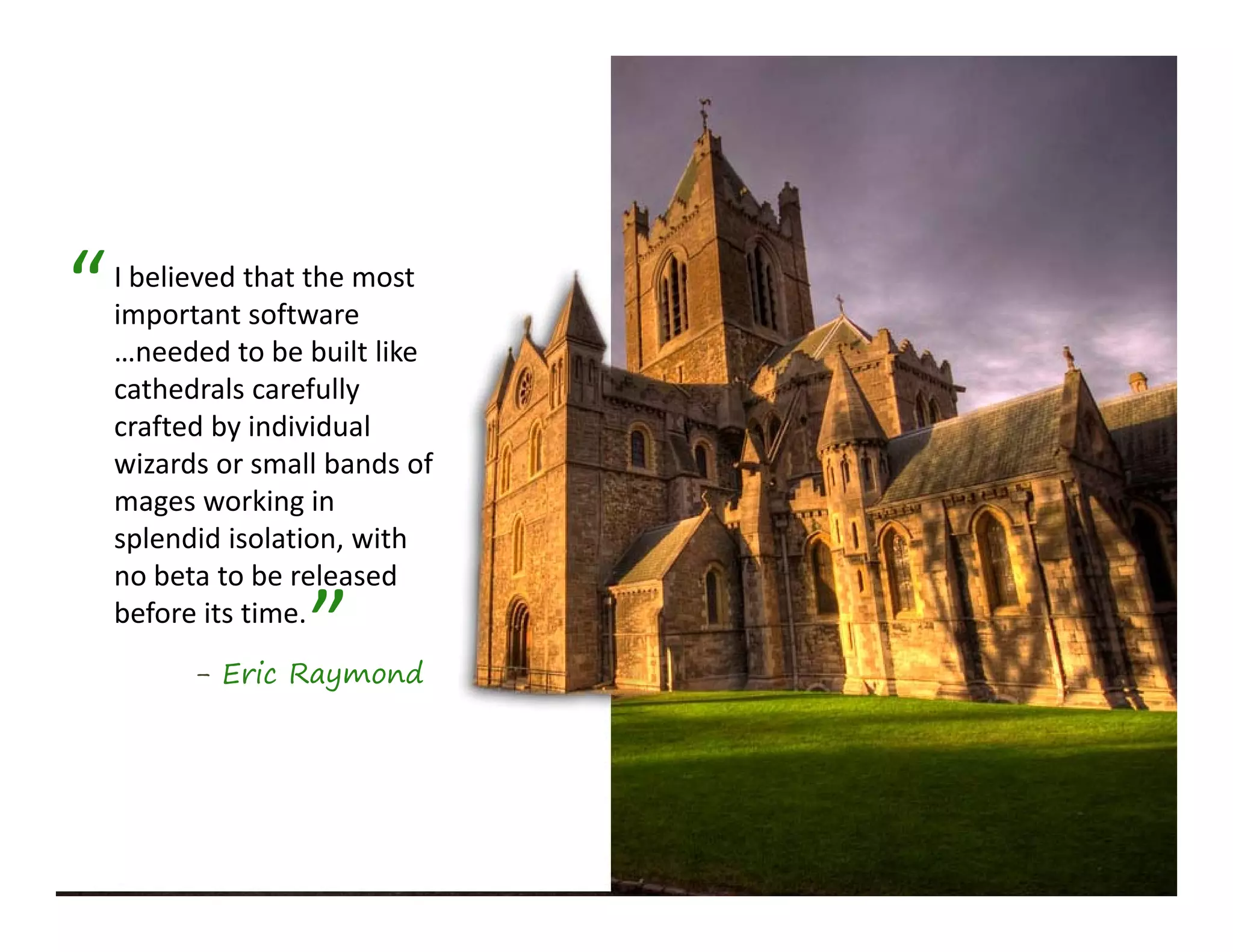 “   I believed that the most 
    important software 
    …needed to be built like 
    cathedrals carefully 
    crafted by individual 
       f db d d l
    wizards or small bands of 
    mages working in 
    splendid isolation, with 
    splendid isolation with
    no beta to be released 

                   ”
    before its time.
          - Eric Raymond
 