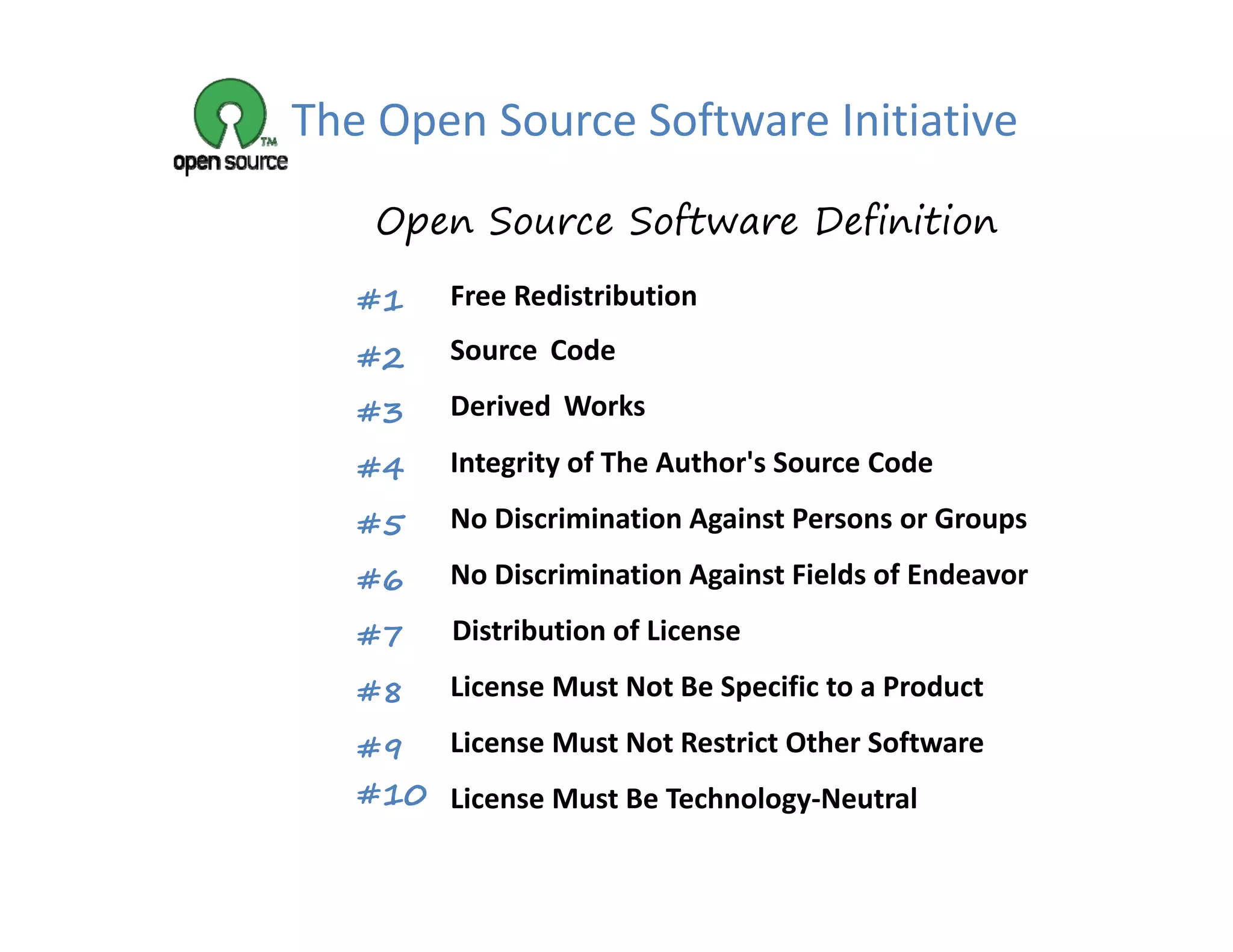 The Open Source Software Initiative
    Open Source Software Definition

   #1    Free Redistribution
         Free Redistribution

   #2    Source Code

   #3    Derived Works
          e ed o s

   #4    Integrity of The Author's Source Code

   #5    No Discrimination Against Persons or Groups

   #6    No Discrimination Against Fields of Endeavor

   #7    Distribution of License

   #8    License Must Not Be Specific to a Product

   #9 License Must Not Restrict Other Software
   #10 License Must Be Technology‐Neutral
 