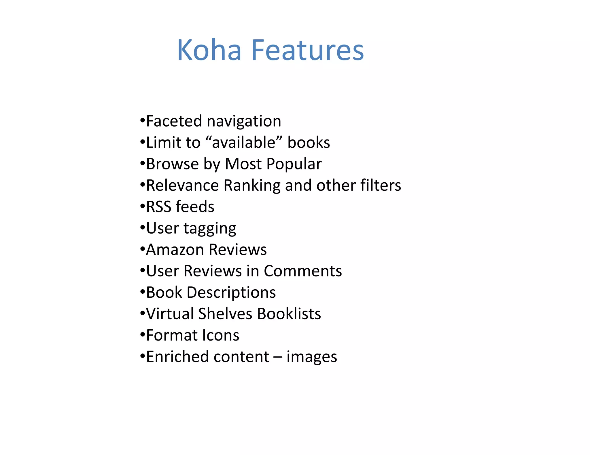 Koha Features

•Faceted navigation
•Limit to  available books
•Limit to “available” books
•Browse by Most Popular
•Relevance Ranking and other filters
•RSS feeds
•User tagging
•Amazon Reviews
•User Reviews in Comments
•Book Descriptions
•Virtual Shelves Booklists
•Virtual Shelves Booklists
•Format Icons
•Enriched content – images
 