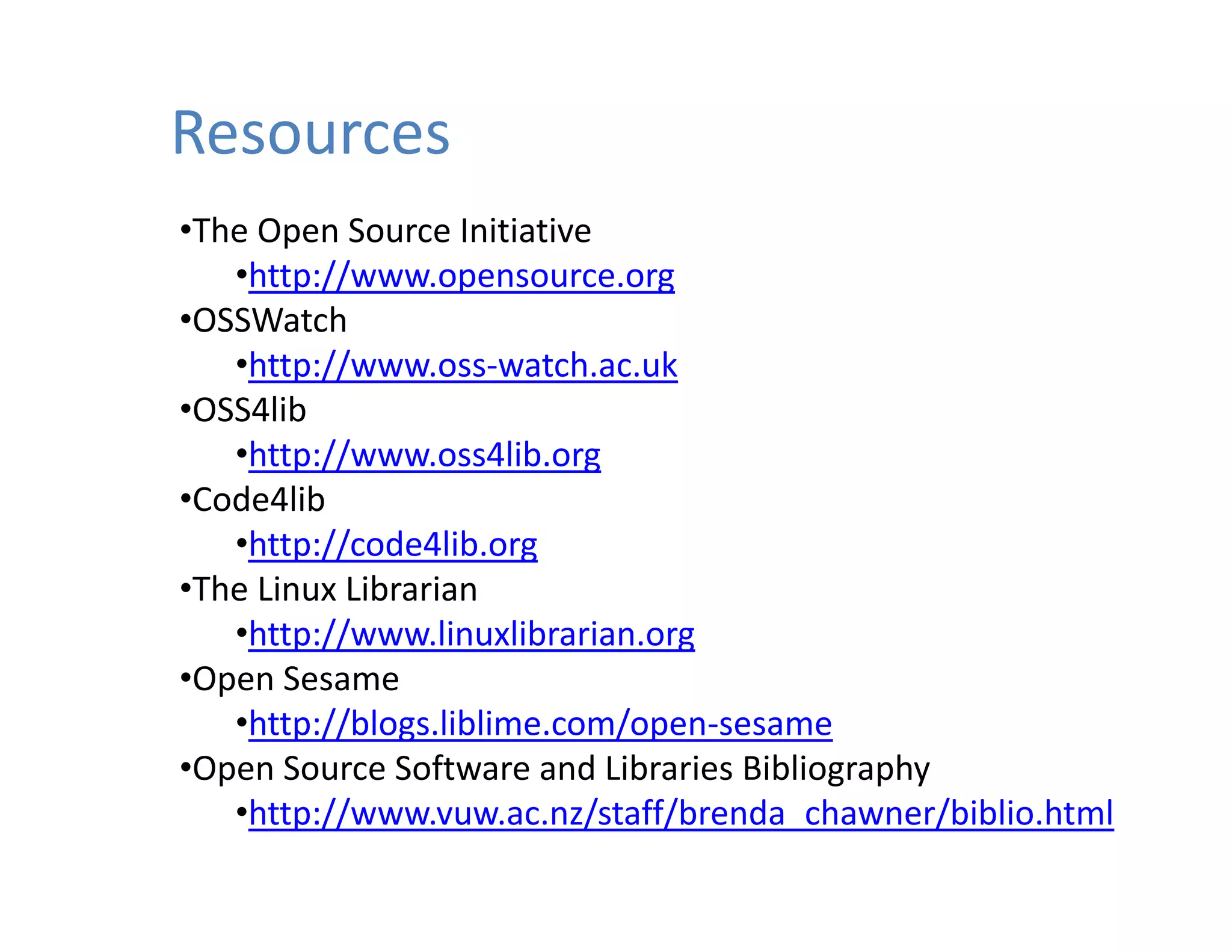 Resources
•The Open Source Initiative
   •http://www.opensource.org
•OSSWatch
   •http://www.oss‐watch.ac.uk
 OSS4lib
•OSS4lib
   •http://www.oss4lib.org
•Code4lib
    htt // d 4lib
   •http://code4lib.org
•The Linux Librarian
   •http://www.linuxlibrarian.org
•Open Sesame
   •http://blogs.liblime.com/open‐sesame
•Open Source Software and Libraries Bibliography
 Open Source Software and Libraries Bibliography
   •http://www.vuw.ac.nz/staff/brenda_chawner/biblio.html
 