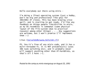 Hello everybody out there using minix –

I'm doing a (free) operating system (just a hobby,
won't be big and professional like gnu) for
386(486) AT clones. This has been brewing since
april,
april and is starting to get ready I d like any
                              ready. I'd
feedback on things people like/dislike in minix,
as my OS resembles it somewhat (same physical
layout of the file-system (due to practical
reasons) among other things) . . . Any suggestions
are welcome, but I won't promise I'll implement
them :-)

Linus (torvalds@kruuna helsinki fi)
      (torvalds@kruuna.helsinki.fi)

PS. Yes—it's free of any minix code, and it has a
multi-threaded fs. It is NOT protable[sic] (uses
386 task switching etc), and it probably never
                   etc)
will support anything other than AT-harddisks, as
that's all I have :-(.




Posted to the comp.os.minix newsgroup on August 25, 1991
 
