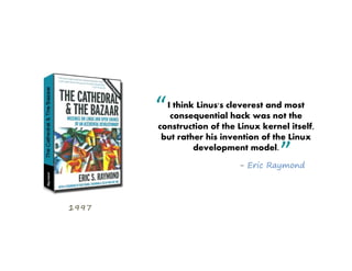 “ I think Linus's cleverest and most
          consequential hack was not the
       construction of the Linux kernel itself,
        but rather his invention of the Linux
                development model.
                                      ”
                           - Eric Raymond




1997
 