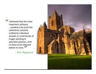 “   I believed that the most 
    important software 
    …needed to be built like 
    cathedrals carefully 
    crafted by individual 
       f db d d l
    wizards or small bands of 
    mages working in 
    splendid isolation, with 
    splendid isolation with
    no beta to be released 

                   ”
    before its time.
          - Eric Raymond
 