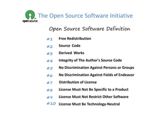 The Open Source Software Initiative
    Open Source Software Definition

   #1    Free Redistribution
         Free Redistribution

   #2    Source Code

   #3    Derived Works
          e ed o s

   #4    Integrity of The Author's Source Code

   #5    No Discrimination Against Persons or Groups

   #6    No Discrimination Against Fields of Endeavor

   #7    Distribution of License

   #8    License Must Not Be Specific to a Product

   #9 License Must Not Restrict Other Software
   #10 License Must Be Technology‐Neutral
 