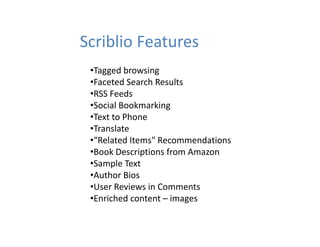 Scriblio Features
 •Tagged browsing
 •Faceted Search Results
 •RSS Feeds
 •Social Bookmarking
  Social Bookmarking
 •Text to Phone
 •Translate
 •“Related Items" Recommendations
 •“Related Items" Recommendations
 •Book Descriptions from Amazon
 •Sample Text
 •Author Bios
 •User Reviews in Comments
 •Enriched content – images
  Enriched content 
 