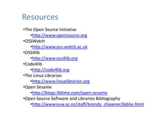 Resources
•The Open Source Initiative
   •http://www.opensource.org
•OSSWatch
   •http://www.oss‐watch.ac.uk
 OSS4lib
•OSS4lib
   •http://www.oss4lib.org
•Code4lib
    htt // d 4lib
   •http://code4lib.org
•The Linux Librarian
   •http://www.linuxlibrarian.org
•Open Sesame
   •http://blogs.liblime.com/open‐sesame
•Open Source Software and Libraries Bibliography
 Open Source Software and Libraries Bibliography
   •http://www.vuw.ac.nz/staff/brenda_chawner/biblio.html
 